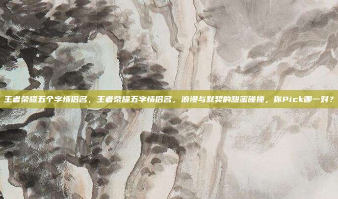 王者荣耀五个字情侣名,王者荣耀五字情侣名,浪漫与默契的甜蜜碰撞,你Pick哪一对?