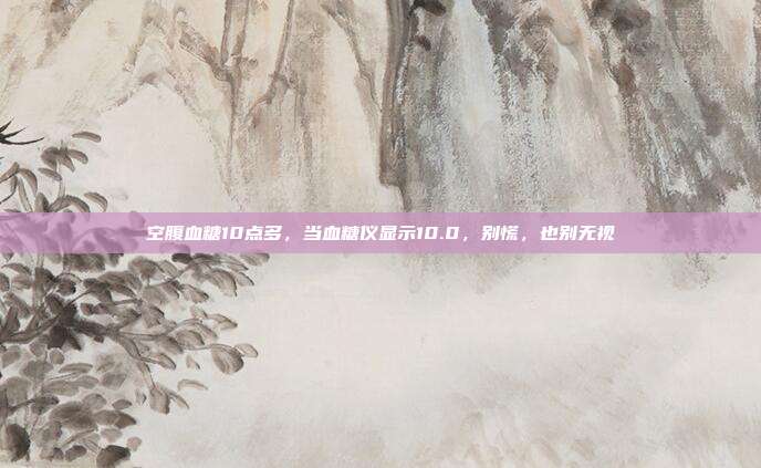 空腹血糖10点多,当血糖仪显示10.0,别慌,也别无视