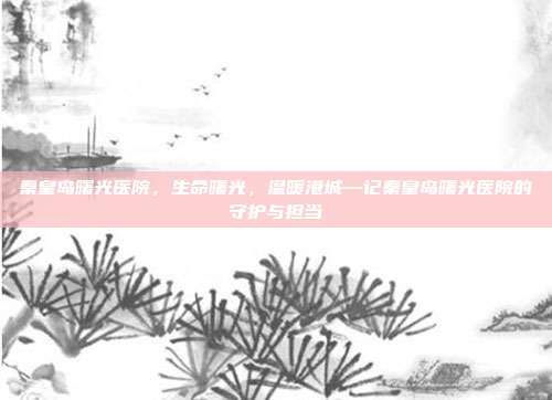 秦皇岛曙光医院,生命曙光,温暖港城—记秦皇岛曙光医院的守护与担当