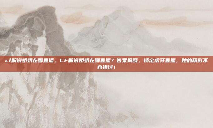 cf解说娇娇在哪直播,CF解说娇娇在哪直播?答案揭晓,锁定虎牙直播,她的精彩不容错过!