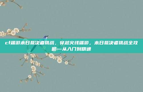cf端游末日裁决者挑战,穿越火线端游,末日裁决者挑战全攻略—从入门到精通