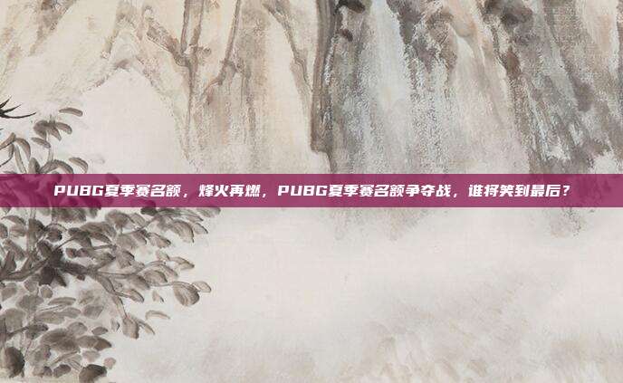 PUBG夏季赛名额,烽火再燃,PUBG夏季赛名额争夺战,谁将笑到最后?