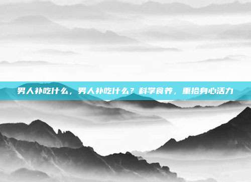 男人补吃什么,男人补吃什么?科学食养,重拾身心活力