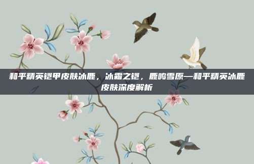 和平精英铠甲皮肤冰鹿,冰霜之铠,鹿鸣雪原—和平精英冰鹿皮肤深度解析