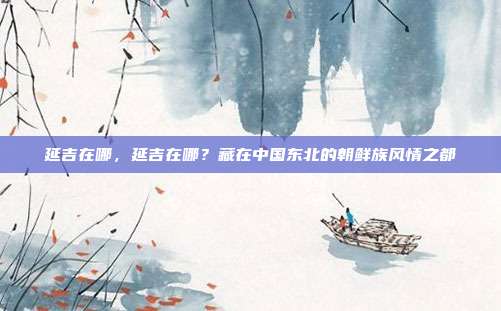延吉在哪,延吉在哪?藏在中国东北的朝鲜族风情之都