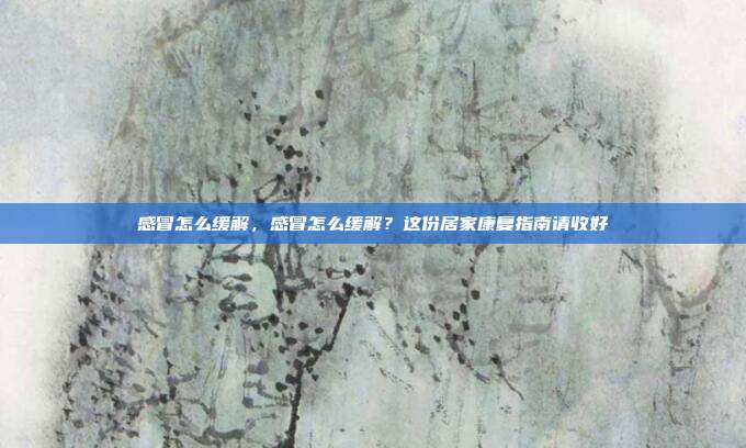 感冒怎么缓解,感冒怎么缓解?这份居家康复指南请收好