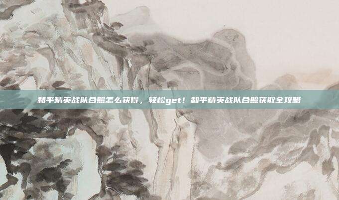 和平精英战队合照怎么获得,轻松get!和平精英战队合照获取全攻略