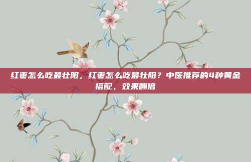 红枣怎么吃最壮阳,红枣怎么吃最壮阳?中医推荐的4种黄金搭配,效果翻倍