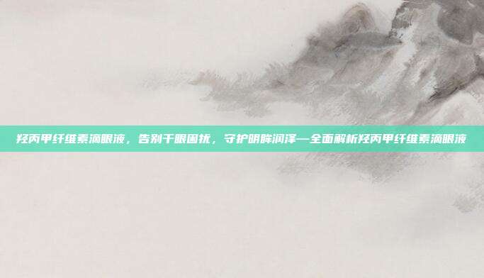 羟丙甲纤维素滴眼液,告别干眼困扰,守护明眸润泽—全面解析羟丙甲纤维素滴眼液
