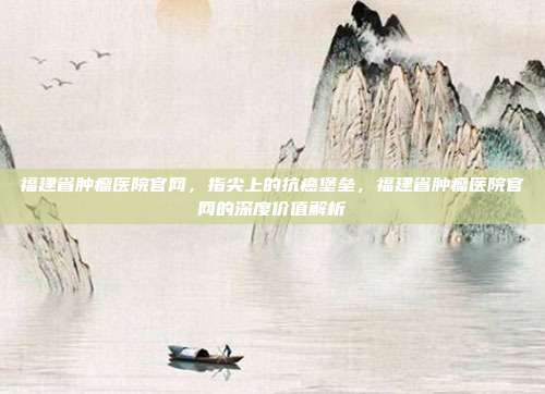 福建省肿瘤医院官网,指尖上的抗癌堡垒,福建省肿瘤医院官网的深度价值解析