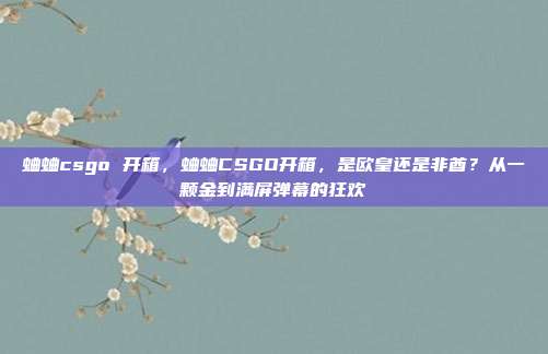蛐蛐csgo 开箱,蛐蛐CSGO开箱,是欧皇还是非酋?从一颗金到满屏弹幕的狂欢