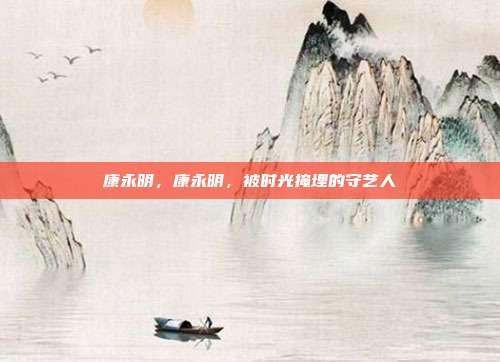 康永明,康永明,被时光掩埋的守艺人