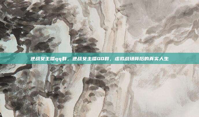逆战女主播qq群,逆战女主播QQ群,虚拟战场背后的真实人生
