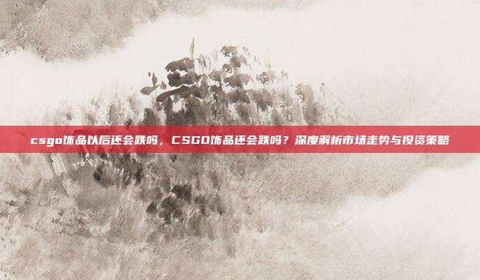 csgo饰品以后还会跌吗,CSGO饰品还会跌吗?深度解析市场走势与投资策略