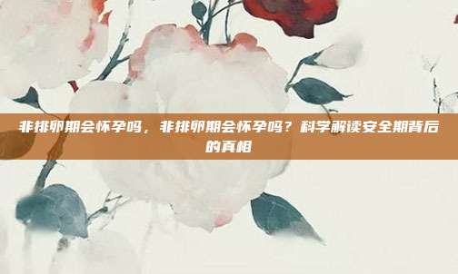 非排卵期会怀孕吗,非排卵期会怀孕吗?科学解读安全期背后的真相