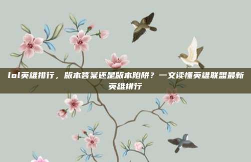 lol英雄排行,版本答案还是版本陷阱?一文读懂英雄联盟最新英雄排行