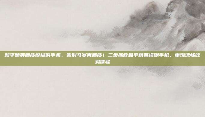 和平精英画质模糊的手机,告别马赛克画质!三步拯救和平精英模糊手机,重燃流畅吃鸡体验