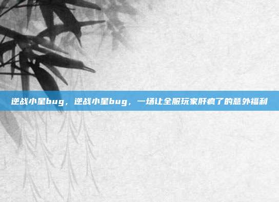 逆战小星bug,逆战小星bug,一场让全服玩家肝疯了的意外福利