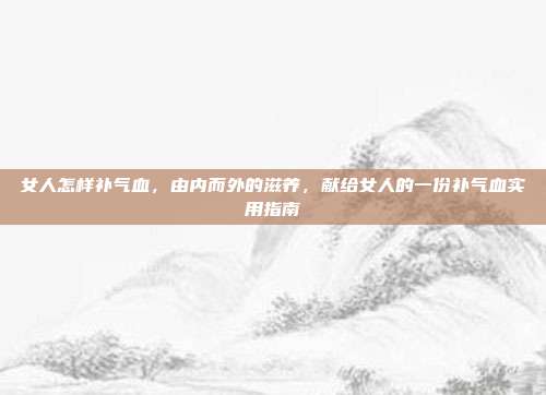 女人怎样补气血,由内而外的滋养,献给女人的一份补气血实用指南