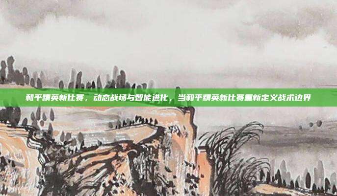 和平精英新比赛,动态战场与智能进化,当和平精英新比赛重新定义战术边界