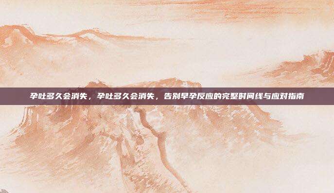 孕吐多久会消失,孕吐多久会消失,告别早孕反应的完整时间线与应对指南
