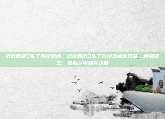 造梦西游3朱子真掉落点,造梦西游3朱子真掉落点全攻略,精准刷宝,轻松获取稀有装备