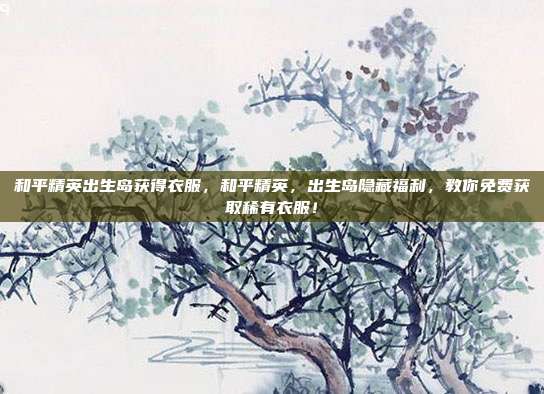 和平精英出生岛获得衣服,和平精英,出生岛隐藏福利,教你免费获取稀有衣服!