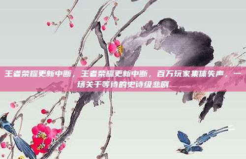 王者荣耀更新中断,王者荣耀更新中断,百万玩家集体失声,一场关于等待的史诗级悲剧