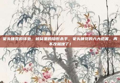 蒙头睡觉的坏处,被窝里的隐形杀手,蒙头睡觉的六大危害,再不改就晚了!