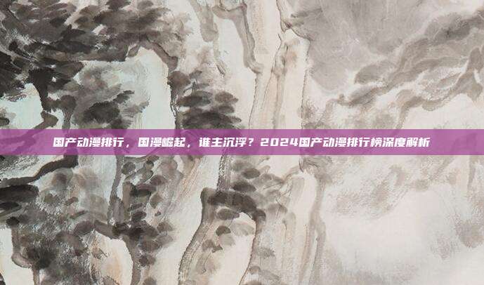 国产动漫排行,国漫崛起,谁主沉浮?2024国产动漫排行榜深度解析
