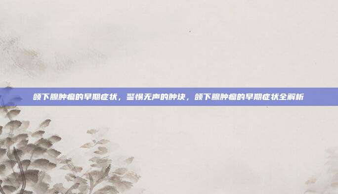 颌下腺肿瘤的早期症状,警惕无声的肿块,颌下腺肿瘤的早期症状全解析