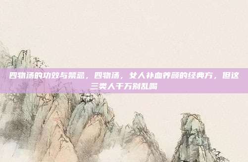 四物汤的功效与禁忌,四物汤,女人补血养颜的经典方,但这三类人千万别乱喝