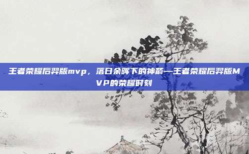王者荣耀后羿版mvp,落日余晖下的神箭—王者荣耀后羿版MVP的荣耀时刻