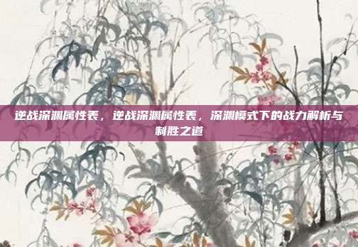 逆战深渊属性表,逆战深渊属性表,深渊模式下的战力解析与制胜之道