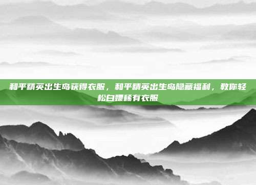 和平精英出生岛获得衣服,和平精英出生岛隐藏福利,教你轻松白嫖稀有衣服