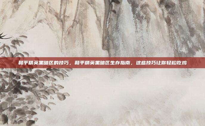 和平精英黑暗区的技巧,和平精英黑暗区生存指南,这些技巧让你轻松吃鸡