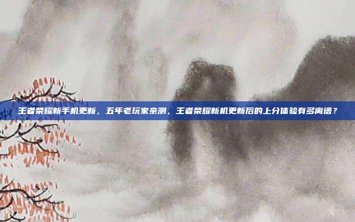 王者荣耀新手机更新,五年老玩家亲测,王者荣耀新机更新后的上分体验有多离谱?