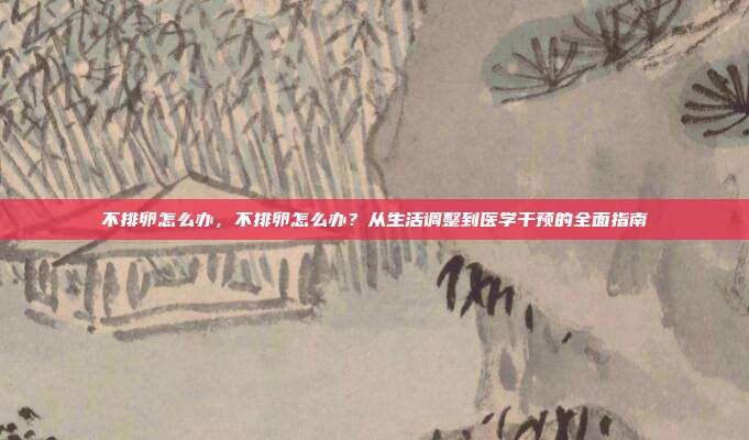 不排卵怎么办,不排卵怎么办?从生活调整到医学干预的全面指南
