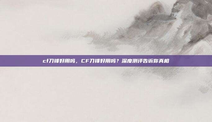 cf刀锋好用吗,CF刀锋好用吗?深度测评告诉你真相