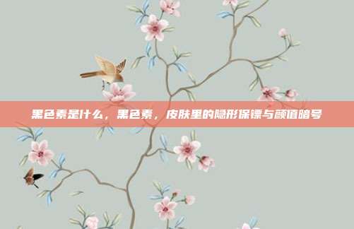 黑色素是什么,黑色素,皮肤里的隐形保镖与颜值暗号