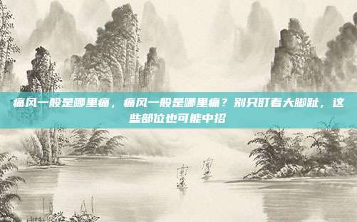痛风一般是哪里痛,痛风一般是哪里痛?别只盯着大脚趾,这些部位也可能中招