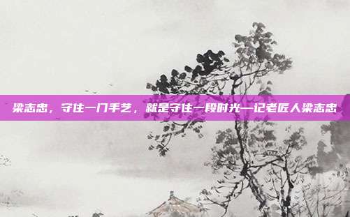 梁志忠,守住一门手艺,就是守住一段时光—记老匠人梁志忠