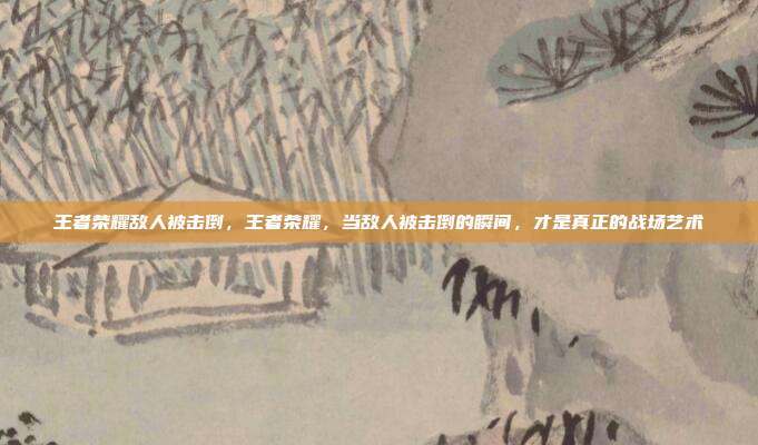 王者荣耀敌人被击倒,王者荣耀,当敌人被击倒的瞬间,才是真正的战场艺术