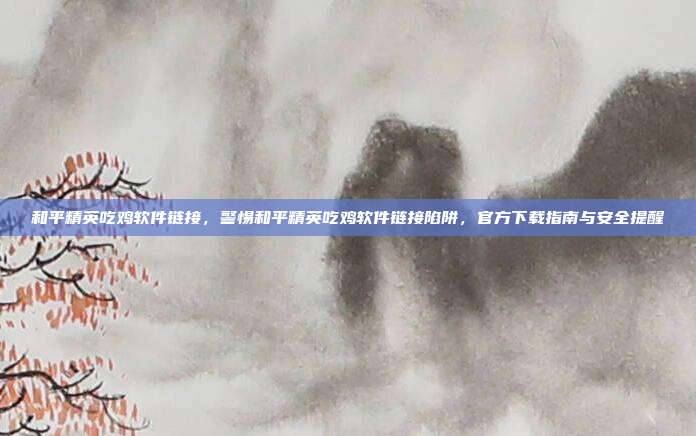 和平精英吃鸡软件链接,警惕和平精英吃鸡软件链接陷阱,官方下载指南与安全提醒
