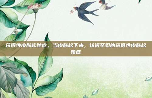获得性皮肤松弛症,当皮肤松下来,认识罕见的获得性皮肤松弛症