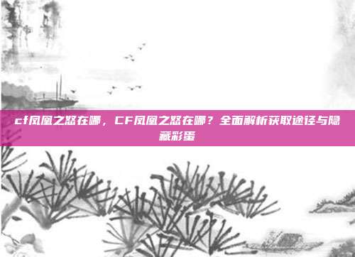 cf凤凰之怒在哪,CF凤凰之怒在哪?全面解析获取途径与隐藏彩蛋