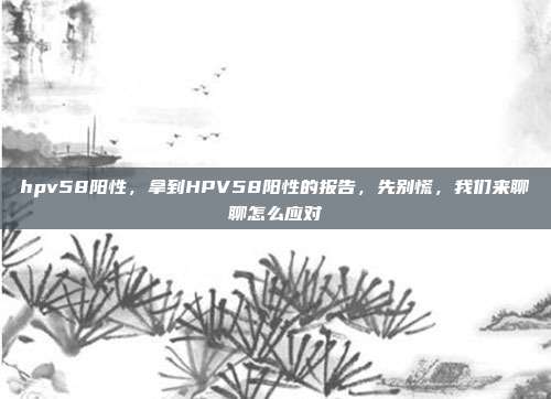 hpv58阳性,拿到HPV58阳性的报告,先别慌,我们来聊聊怎么应对