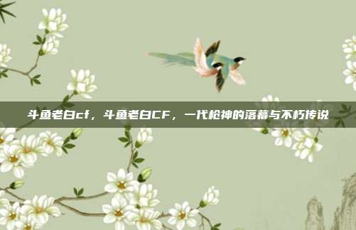 斗鱼老白cf,斗鱼老白CF,一代枪神的落幕与不朽传说