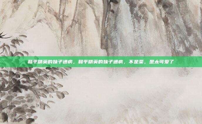 和平精英的妹子通病,和平精英的妹子通病,不是菜,是太可爱了