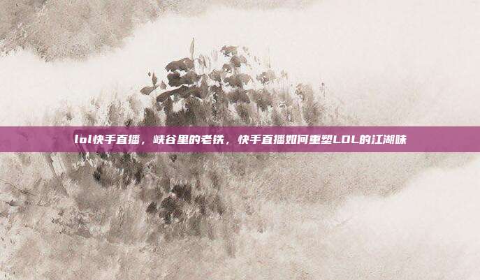 lol快手直播,峡谷里的老铁,快手直播如何重塑LOL的江湖味